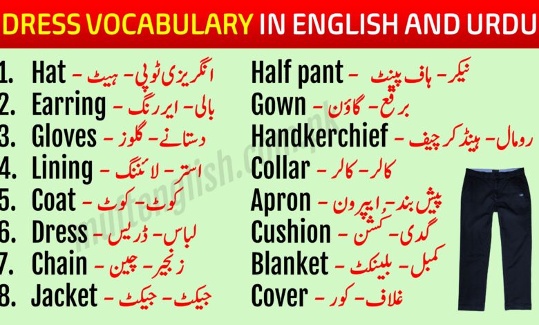 Dress Vocabulary in English with Urdu Meaning Learn 88 Best Dress Vocabulary in English with Urdu Meaning PDF with pronunciation this lesson will help you speak English while shopping and while talking about garments and dresses. We hesitate while buying any dress and having conversations with the shopkeeper because we know only the Urdu names of these dresses but don't know the English words for these dresses and garments. Dress Vocabulary in Urdu and English After learning these Dress Vocabulary in English and Urdu you will grow your English Vocabulary and English speaking. There are different names of these dresses in our regional languages but we should know the English Words for these dresses and garments. This lesson will enhance your speaking skills as well and you will be able to use the correct pronunciations of these words. Vocabulary for Dresses with Urdu List-1 This list has common dress vocabulary used in our daily speaking while talking about someones dressing. Hat - انگریزی ٹوپی - ہیٹ Earring - بالی - ایر رنگ Gloves - دستانے - گلوز Lining - استر - لائننگ Coat - کوٹ - کوٹ Dress - لباس - ڈریس Chain - زنجیر - چین Jacket - جیکٹ - جیکٹ Half pant -  نیکر - ہاف پینٹ Gown - برقع - گاؤن Handkerchief - رومال - ہینڈکر چیف Collar - کالر - کالر Apron - پیش بند - ایپرون Cushion - گدی - کُشن Blanket - کمبل - بلینکٹ Cover - غلاف - کور Cloak - لبادہ - کلاک 88 Best Dress Vocabulary in English with Urdu List-2 This is list no 2 of dress vocabulary with their meanings in Urdu and we have also mentioned the correct pronunciations of these words so that you can utilize them in your speaking. Cap - ٹوپی - کیپ Bodice - انگیا -بوڈیس Button - بٹن - بٹن Belt - کمر بند - بیلٹ Blouse - چوبی - بلاؤز Breeches - پاجامہ - بریچیز Chester - اور کوٹ - چیسٹر Cotton - سوتھی  کپڑہ - کوٹن Canvas - موٹا  کپڑہ - کینواز Button hole - کاج - بٹن ہول Frill - جھالر - فریل Holdall - بستر بند - ہولڈ آل Guaze - جالی - گیز Doreas - ڈوری - ڈوریاز Weeds - ماتمی لباس - ویڈس Light color - ہلکے رنگ - لائٹ کلر Woolen - اونی - وولن Suit - سوٹ -سوٹ Thread - دھاگہ - تھریڈ Shawl - شال - شال Long skirt - لہنگا - لانگ سکرٹ Scarf - دوپٹہ - سکارف Stitch - ٹانکہ - ستیچ Yarn - نلکی - یارن Silk - ریشم - سلک Lace - تسمہ - لیس Quilt - رضائی - قویلٹ Turban - پگڑی - ٹربان Uniform - وردی - یونفارم Slippers - چپل - سلیپرز Stockings - بڑی جرابیں - سٹاکنگز Pocket - جیب - پاکٹ Shirt - قمیض - شرٹ Muslin -  ململ - مسلین Needle - سوئی - نیڈل Oil cloth - موم جامہ - آئل کلاتھ Overcoat - بڑا کوٹ - اوور کوٹ Sleeves - آستین - سلیوز Sheet - چادر - شیٹ Velvet - مخمل - ویلویٹ Trouser - پتلون - ٹراوزر Socks - جرابیں - ساکس Shoes - جوتیں - شوز Sunglasses - دھوپ والی عینک - سن گلاسز Sweater - جیکٹ - سویٹر Hoodie - موٹی جیکٹ - ہُوڈائی Veil - برقع - ویل Tunic shirt - لمبیی قمیض - ٹیونیک شرٹ Vest - بنیان - ویسٹ Boots - جوتے - بُوٹس Nighty - سونے والا لباس - نائٹی Save These Dress Vocabulary Words and Practice them Later You can save these English to Urdu vocabulary words in picture format on your phone and practice them later. This list of dress vocabulary has more than 50 vocabulary related dress and house items commonly used everywhere. See more lesson 101 Basic English to Urdu Vocabulary PDF 111 Vegetables Names in English and Urdu with Pictures 105 Professions Names in English With Urdu Meaning